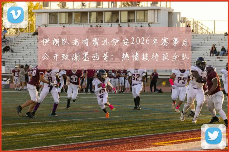 伊朗队老将雷扎伊安2026年赛事后公开致谢墨西哥:热情接待获全队尊重,客场经历彰显体育精神