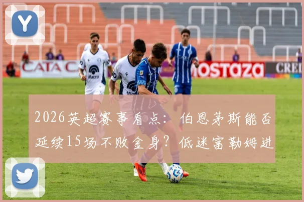 2026英超赛事看点：伯恩茅斯能否延续15场不败金身？低迷富勒姆进攻哑火难题何解