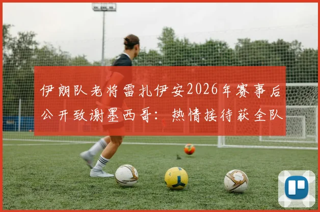 伊朗队老将雷扎伊安2026年赛事后公开致谢墨西哥：热情接待获全队尊重，客场经历彰显体育精神