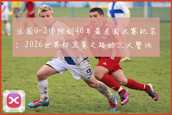 法国0-2惨败创40年最差淘汰赛纪录：2026世界杯卫冕之路的三大警讯与深度复盘