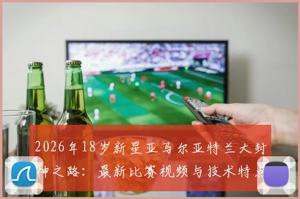 2026年18岁新星亚马尔亚特兰大封神之路：最新比赛视频与技术特点全解析，商业价值潜力深度评估