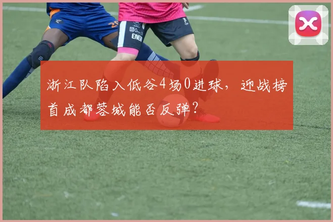 浙江队陷入低谷4场0进球，迎战榜首成都蓉城能否反弹？