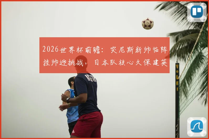 2026世界杯前瞻:突尼斯新帅临阵挂帅迎挑战,日本队核心久保建英缺席影响几何?