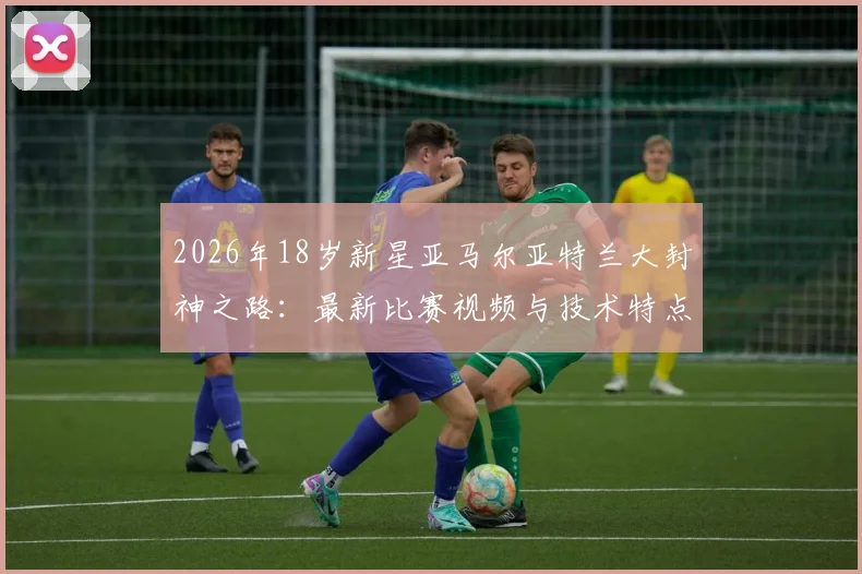 2026年18岁新星亚马尔亚特兰大封神之路:最新比赛视频与技术特点全解析,商业价值潜力深度评估