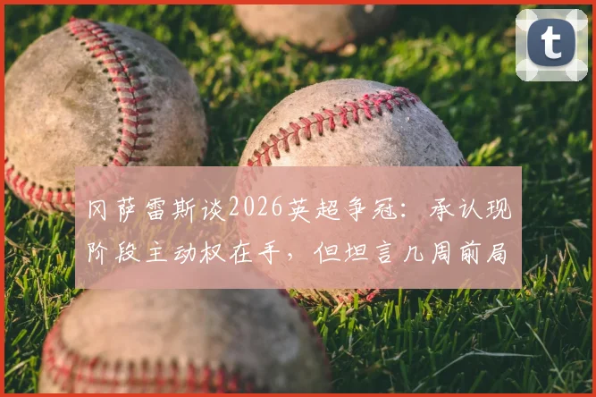 冈萨雷斯谈2026英超争冠：承认现阶段主动权在手，但坦言几周前局面难以想象，球队需要保持专注