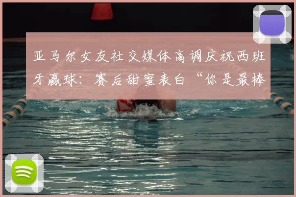 亚马尔女友社交媒体高调庆祝西班牙赢球：赛后甜蜜表白“你是最棒的”引发球迷热议