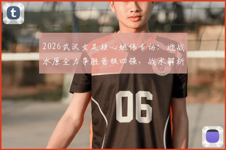 2026武汉女足核心姚伟专访：迎战水原全力争胜晋级四强，战术解析与全队备战重点全览